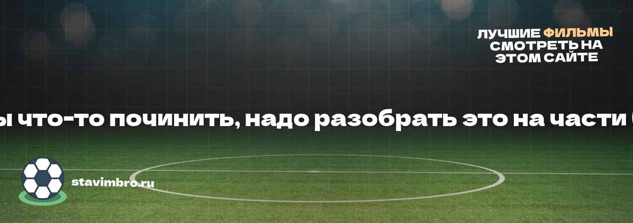   Чтобы что-то починить, надо разобрать это на части (2012) - узнайте о фильме на сайте stavimbro.RU