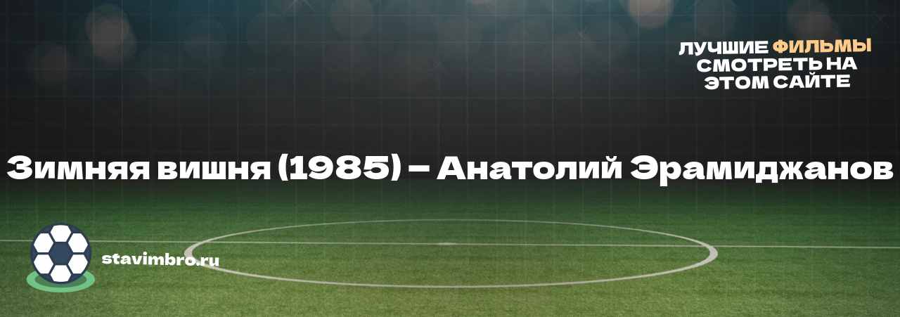 Зимняя вишня (1985) — Анатолий Эрамиджанов - узнайте о фильме на сайте stavimbro.RU