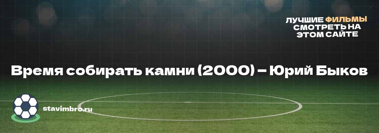 Время собирать камни (2000) — Юрий Быков - узнайте о фильме на сайте stavimbro.RU