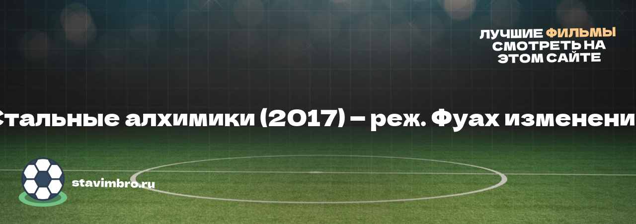 Стальные алхимики (2017) — реж. Фуах изменение - узнайте о фильме на сайте stavimbro.RU